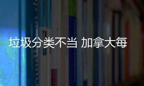 不当万元拿大每年分类 加垃圾损失数百