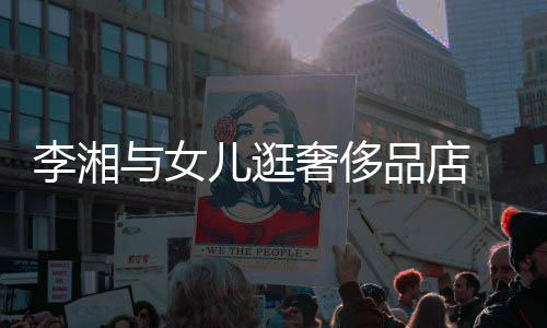 未品店儿逛与女岳伦见王李湘奢侈身影